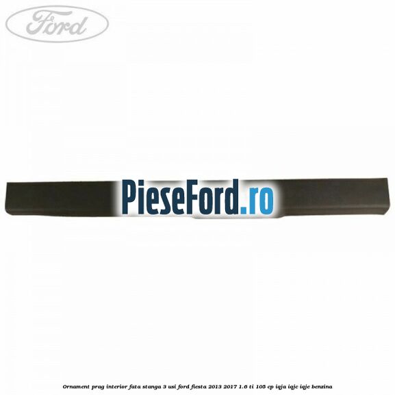 Ornament prag interior fata stanga 3 usi Ford Fiesta 2013-2017 1.6 Ti 105 cp IQJA, IQJC, IQJE benzina