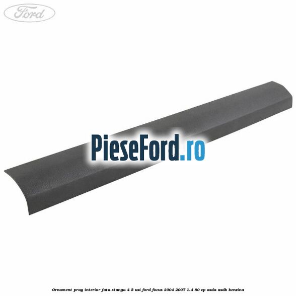 Ornament prag interior fata stanga 4/5 usi Ford Focus 2004-2007 1.4 80 cp ASDA, ASDB benzina
