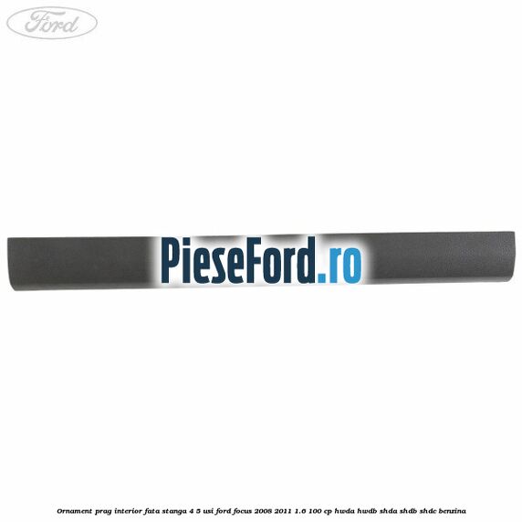 Ornament prag interior fata stanga 4/5 usi Ford Focus 2008-2011 1.6 100 cp HWDA, HWDB, SHDA, SHDB, SHDC benzina