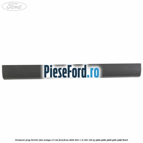 Ornament prag interior fata stanga 4/5 usi Ford Focus 2008-2011 1.6 TDCi 109 cp Ornament prag interior fata stanga 4/5 usi Ford Focus 2008-2011 1.6 TDCi 109 cp G8DA, G8DB, G8DD, G8DE, G8DF diesel