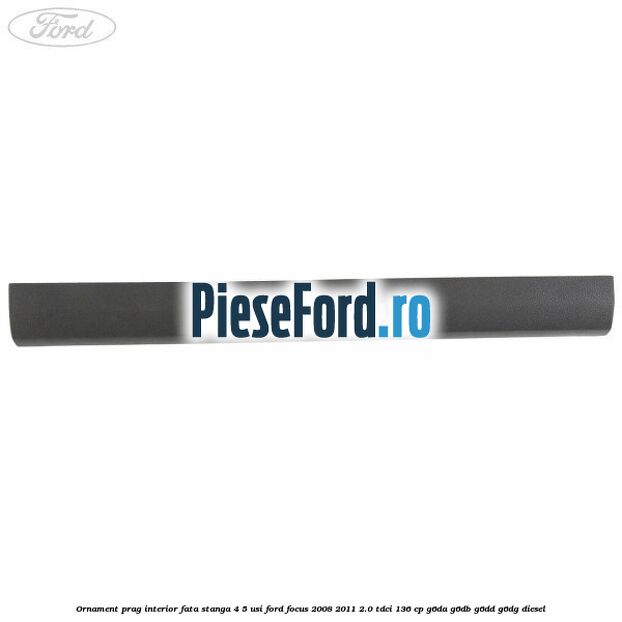 Ornament prag interior fata stanga 4/5 usi Ford Focus 2008-2011 2.0 TDCi 136 cp Ornament prag interior fata stanga 4/5 usi Ford Focus 2008-2011 2.0 TDCi 136 cp G6DA, G6DB, G6DD, G6DG diesel