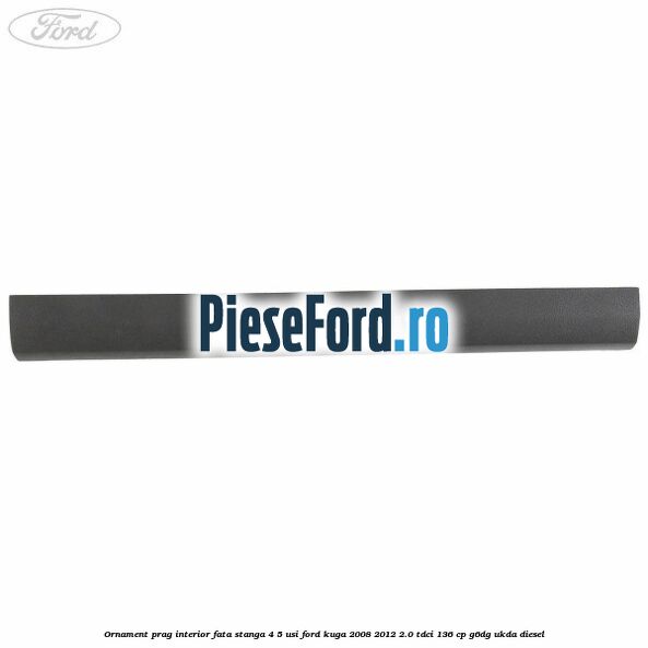 Ornament prag interior fata stanga 4/5 usi Ford Kuga 2008-2012 2.0 TDCi 136 cp G6DG, UKDA diesel