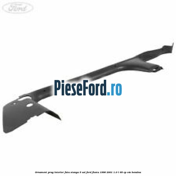 Ornament prag interior fata stanga 5 usi Ford Fiesta 1996-2001 1.0 i 65 cp C4E benzina