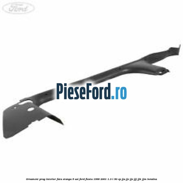 Ornament prag interior fata stanga 5 usi Ford Fiesta 1996-2001 1.3 i 50 cp JJA, JJC, JJE, JJJ, JJK, JJM benzina