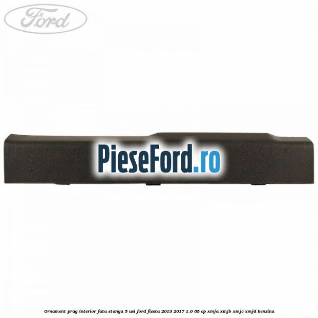 Ornament prag interior fata stanga 5 usi Ford Fiesta 2013-2017 1.0 65 cp Ornament prag interior fata stanga 5 usi Ford Fiesta 2013-2017 1.0 65 cp XMJA, XMJB, XMJC, XMJD benzina