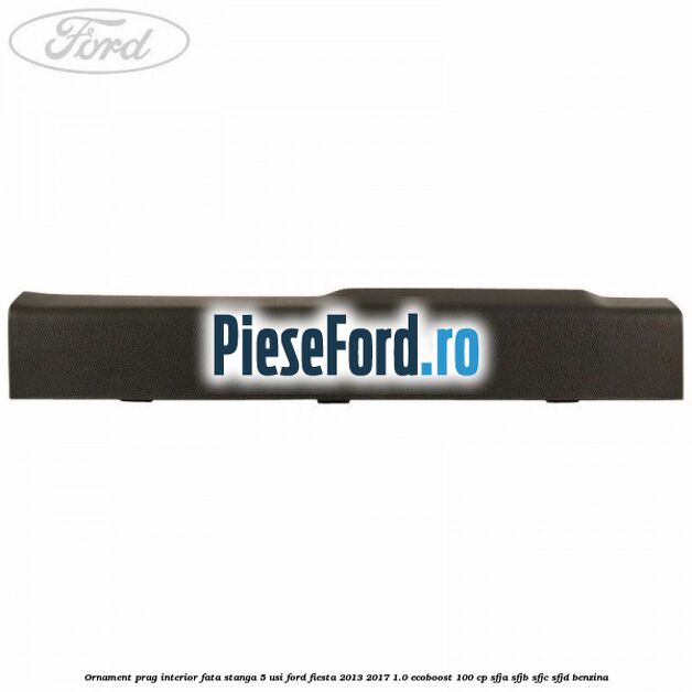Ornament prag interior fata stanga 5 usi Ford Fiesta 2013-2017 1.0 EcoBoost 100 cp SFJA, SFJB, SFJC, SFJD benzina