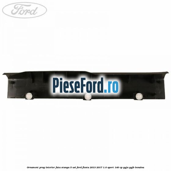 Ornament prag interior fata stanga 5 usi Ford Fiesta 2013-2017 1.0 Sport 140 cp Ornament prag interior fata stanga 5 usi Ford Fiesta 2013-2017 1.0 Sport 140 cp YYJA, YYJB benzina
