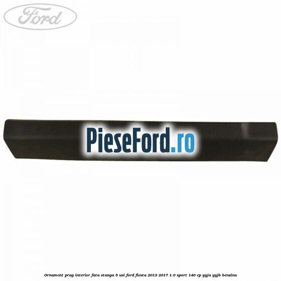 Ornament prag interior fata stanga 5 usi Ford Fiesta 2013-2017 1.0 Sport 140 cp Ornament prag interior fata stanga 5 usi Ford Fiesta 2013-2017 1.0 Sport 140 cp YYJA, YYJB benzina