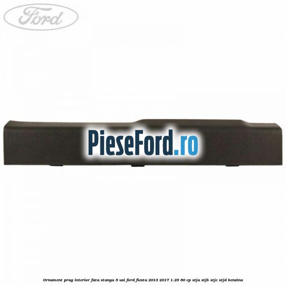 Ornament prag interior fata stanga 5 usi Ford Fiesta 2013-2017 1.25 60 cp STJA, STJB, STJC, STJD benzina