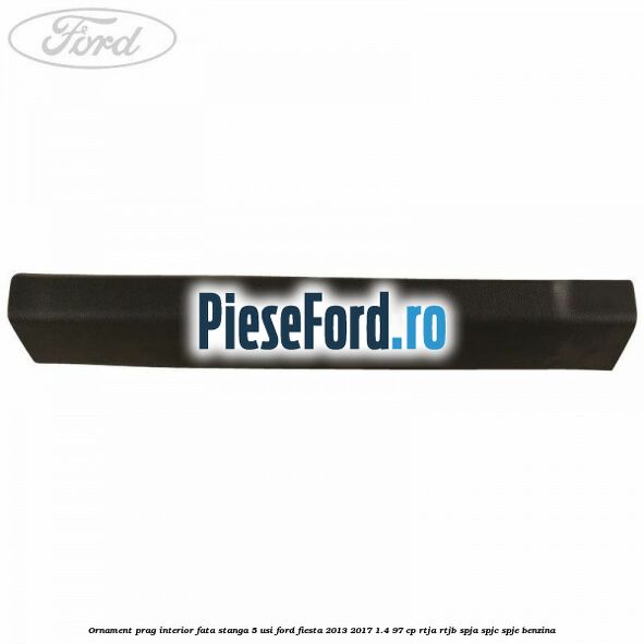 Ornament prag interior fata stanga 5 usi Ford Fiesta 2013-2017 1.4 97 cp RTJA, RTJB, SPJA, SPJC, SPJE benzina