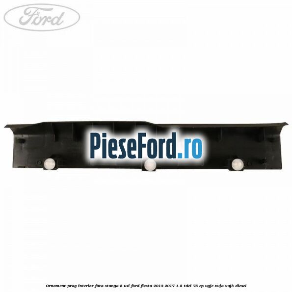 Ornament prag interior fata stanga 5 usi Ford Fiesta 2013-2017 1.5 TDCi 75 cp UGJC, XUJA, XUJB diesel