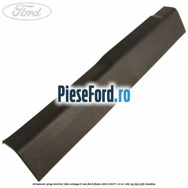 Ornament prag interior fata stanga 5 usi Ford Fiesta 2013-2017 1.6 ST 182 cp JTJA, JTJB benzina