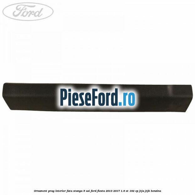 Ornament prag interior fata stanga 5 usi Ford Fiesta 2013-2017 1.6 ST 182 cp JTJA, JTJB benzina