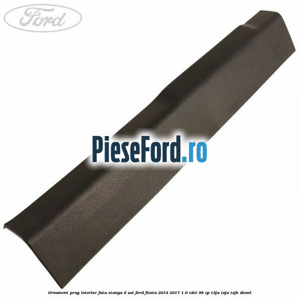 Ornament prag interior fata stanga 5 usi Ford Fiesta 2013-2017 1.6 TDCi 95 cp T3JA, TZJA, TZJB diesel