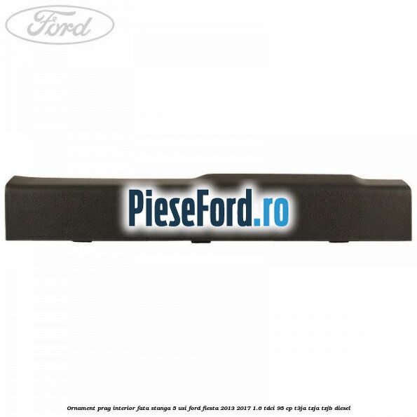Ornament prag interior fata stanga 5 usi Ford Fiesta 2013-2017 1.6 TDCi 95 cp T3JA, TZJA, TZJB diesel