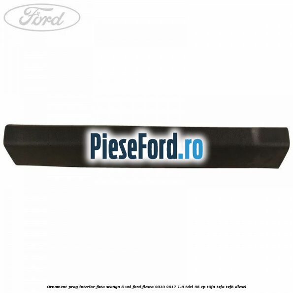 Ornament prag interior fata stanga 5 usi Ford Fiesta 2013-2017 1.6 TDCi 95 cp T3JA, TZJA, TZJB diesel