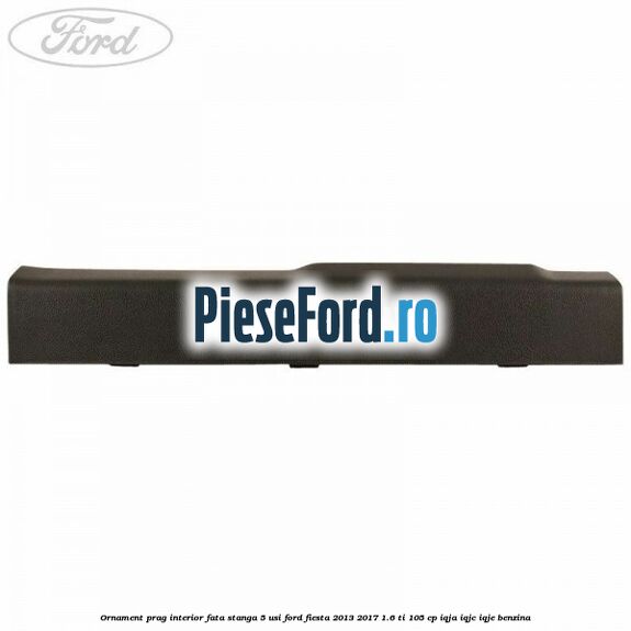 Ornament prag interior fata stanga 5 usi Ford Fiesta 2013-2017 1.6 Ti 105 cp IQJA, IQJC, IQJE benzina