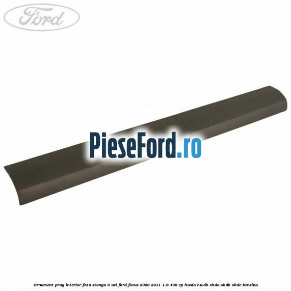 Ornament prag interior fata stanga 5 usi Ford Focus 2008-2011 1.6 100 cp HWDA, HWDB, SHDA, SHDB, SHDC benzina