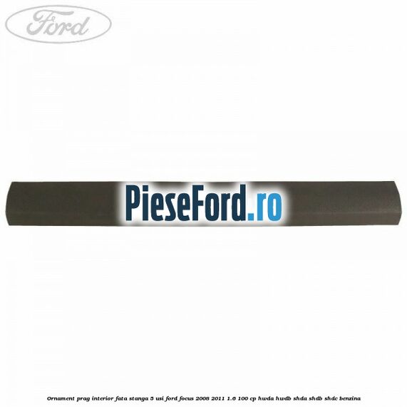 Ornament prag interior fata stanga 5 usi Ford Focus 2008-2011 1.6 100 cp Ornament prag interior fata stanga 5 usi Ford Focus 2008-2011 1.6 100 cp HWDA, HWDB, SHDA, SHDB, SHDC benzina