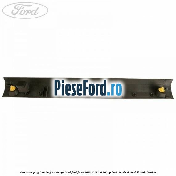 Ornament prag interior fata stanga 5 usi Ford Focus 2008-2011 1.6 100 cp Ornament prag interior fata stanga 5 usi Ford Focus 2008-2011 1.6 100 cp HWDA, HWDB, SHDA, SHDB, SHDC benzina