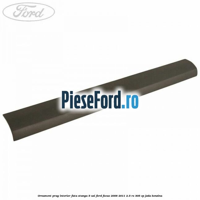Ornament prag interior fata stanga 5 usi Ford Focus 2008-2011 2.5 RS 305 cp JZDA benzina