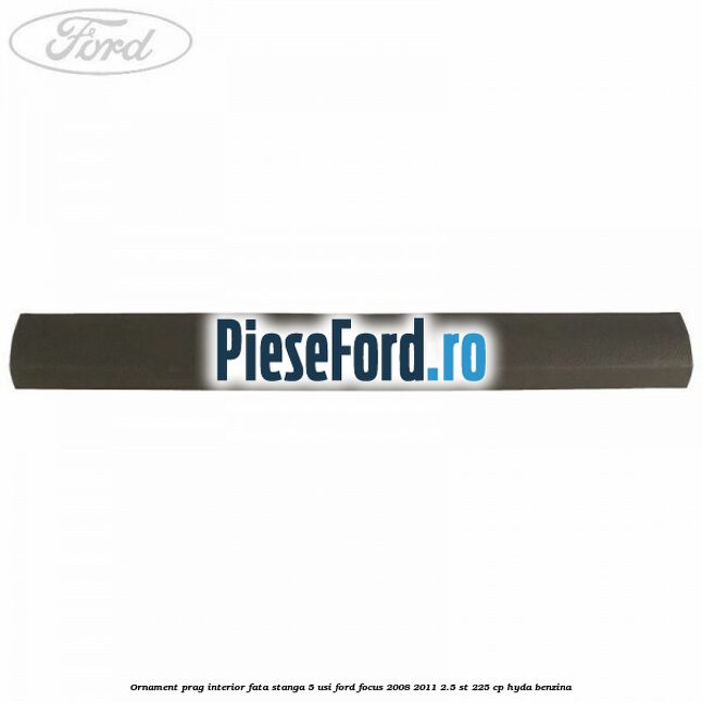 Ornament prag interior fata stanga 5 usi Ford Focus 2008-2011 2.5 ST 225 cp HYDA benzina