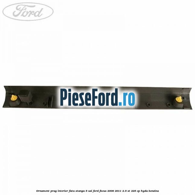 Ornament prag interior fata stanga 5 usi Ford Focus 2008-2011 2.5 ST 225 cp HYDA benzina