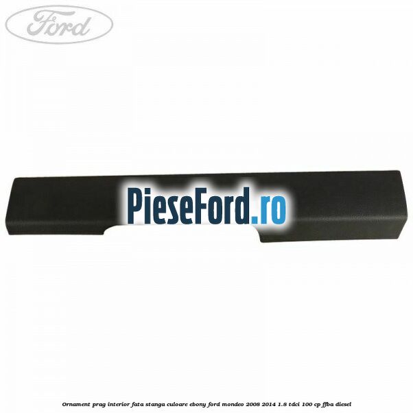 Ornament prag interior fata stanga culoare ebony Ford Mondeo 2008-2014 1.8 TDCi 100 cp FFBA diesel