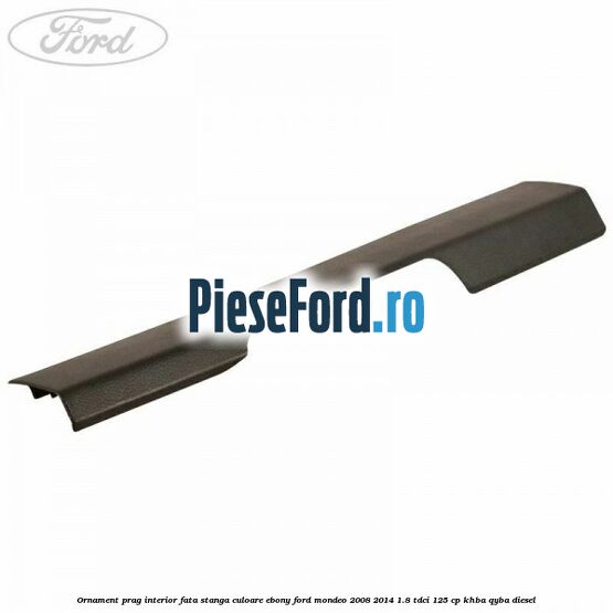 Ornament prag interior fata stanga culoare ebony Ford Mondeo 2008-2014 1.8 TDCi 125 cp KHBA, QYBA diesel