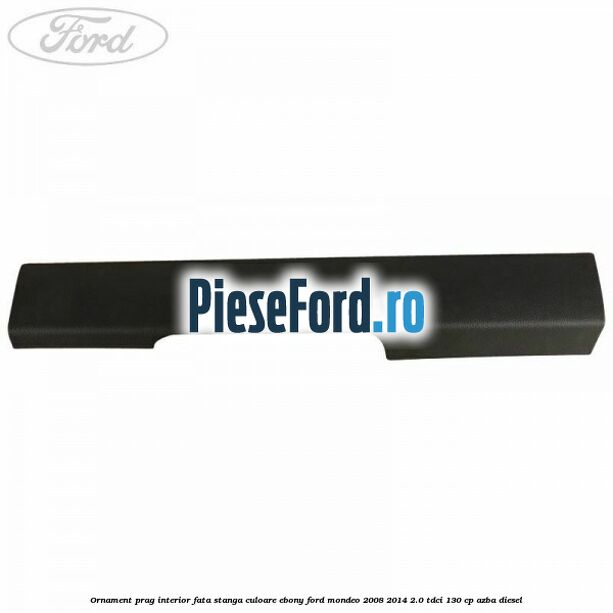 Ornament prag interior fata stanga culoare ebony Ford Mondeo 2008-2014 2.0 TDCi 130 cp AZBA diesel