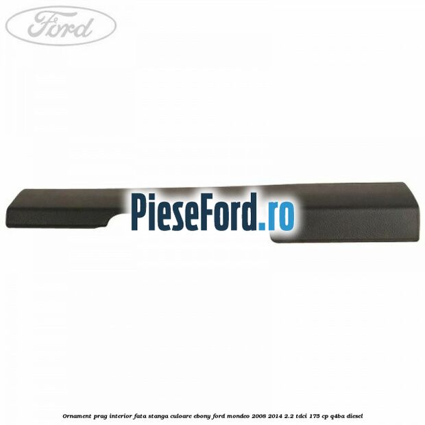 Ornament prag interior fata stanga culoare ebony Ford Mondeo 2008-2014 2.2 TDCi 175 cp Q4BA diesel
