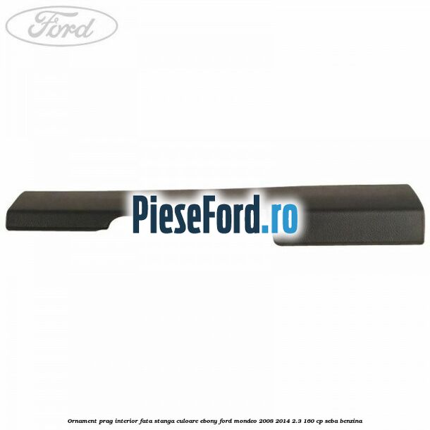 Ornament prag interior fata stanga culoare ebony Ford Mondeo 2008-2014 2.3 160 cp Ornament prag interior fata stanga culoare ebony Ford Mondeo 2008-2014 2.3 160 cp SEBA benzina