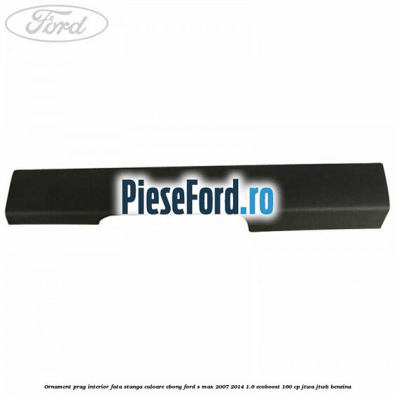 Ornament prag interior fata stanga culoare ebony Ford S-Max 2007-2014 1.6 EcoBoost 160 cp JTWA, JTWB benzina