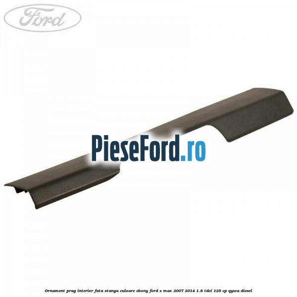 Ornament prag interior fata stanga culoare ebony Ford S-Max 2007-2014 1.8 TDCi 125 cp QYWA diesel