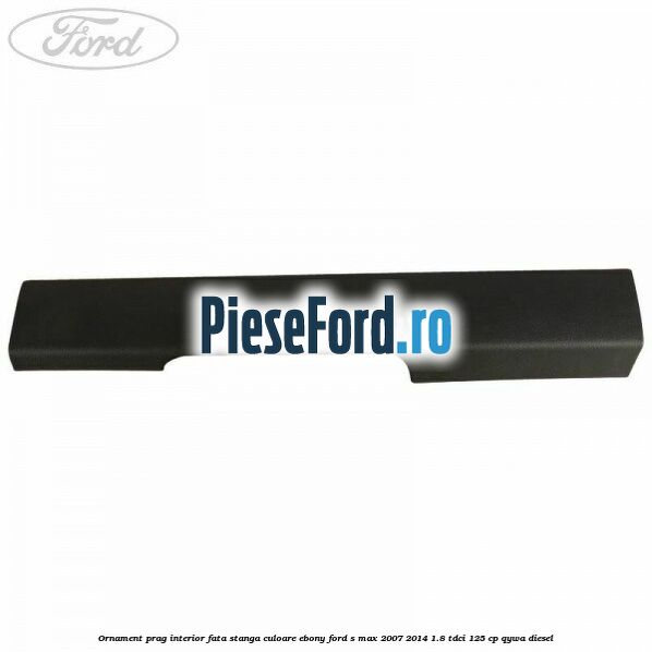 Ornament prag interior fata stanga culoare ebony Ford S-Max 2007-2014 1.8 TDCi 125 cp QYWA diesel