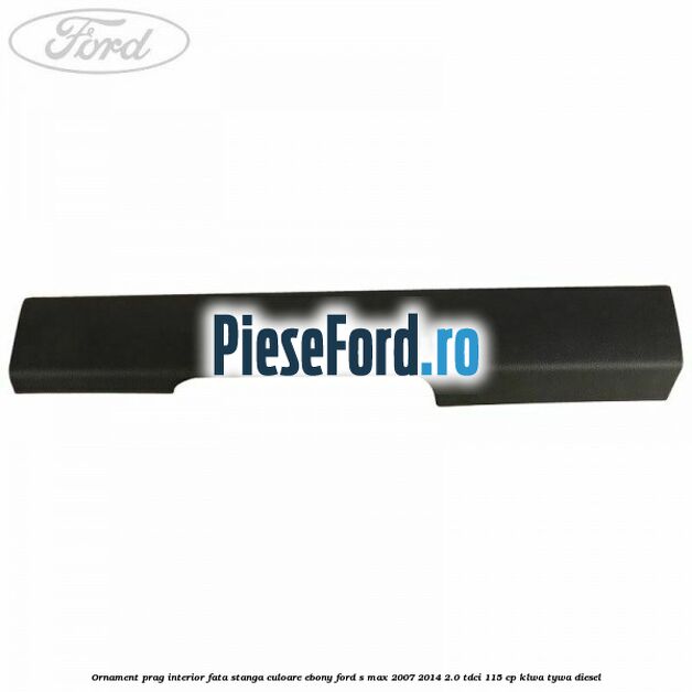 Ornament prag interior fata stanga culoare ebony Ford S-Max 2007-2014 2.0 TDCi 115 cp KLWA, TYWA diesel