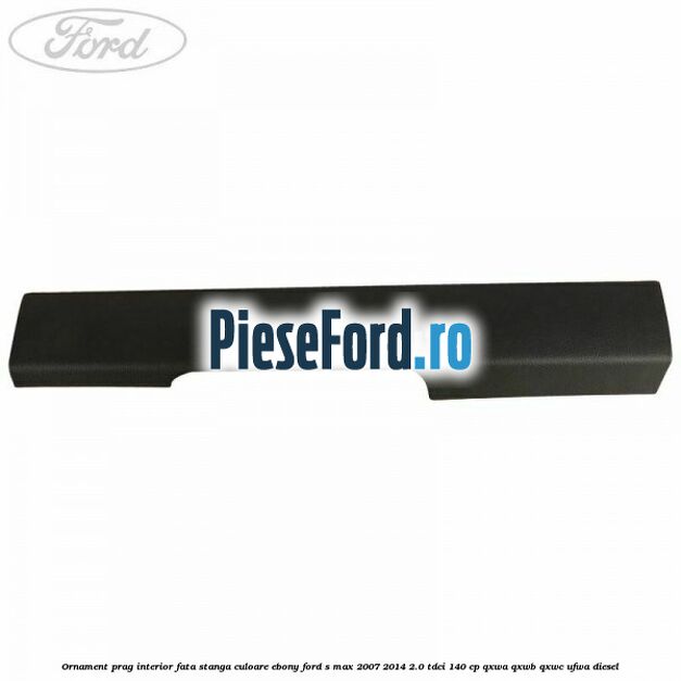 Ornament prag interior fata stanga culoare ebony Ford S-Max 2007-2014 2.0 TDCi 140 cp Ornament prag interior fata stanga culoare ebony Ford S-Max 2007-2014 2.0 TDCi 140 cp QXWA, QXWB, QXWC, UFWA diesel