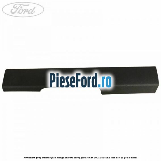 Ornament prag interior fata stanga culoare ebony Ford S-Max 2007-2014 2.2 TDCi 175 cp Q4WA diesel