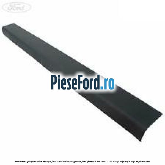 Ornament prag interior stanga fata 3 usi culoare syracus Ford Fiesta 2008-2012 1.25 82 cp SNJA, SNJB, SNJC, SNJD benzina