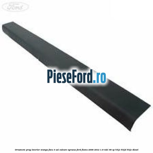 Ornament prag interior stanga fata 3 usi culoare syracus Ford Fiesta 2008-2012 1.6 TDCi 90 cp HHJC, HHJD, HHJE diesel