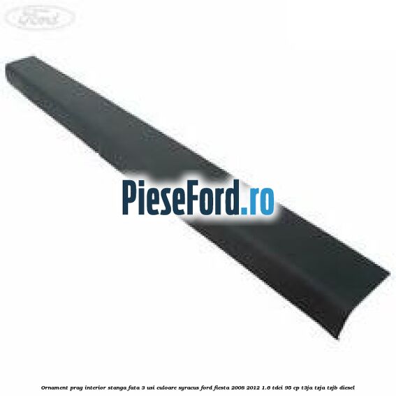 Ornament prag interior stanga fata 3 usi culoare syracus Ford Fiesta 2008-2012 1.6 TDCi 95 cp T3JA, TZJA, TZJB diesel