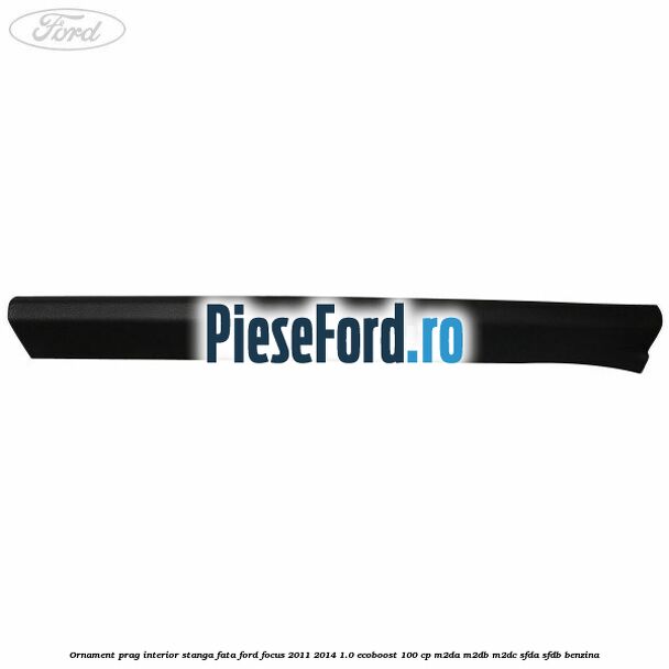 Ornament prag interior stanga fata Ford Focus 2011-2014 1.0 EcoBoost 100 cp M2DA, M2DB, M2DC, SFDA, SFDB benzina