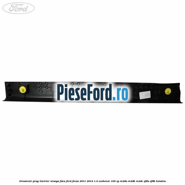 Ornament prag interior stanga fata Ford Focus 2011-2014 1.0 EcoBoost 100 cp M2DA, M2DB, M2DC, SFDA, SFDB benzina