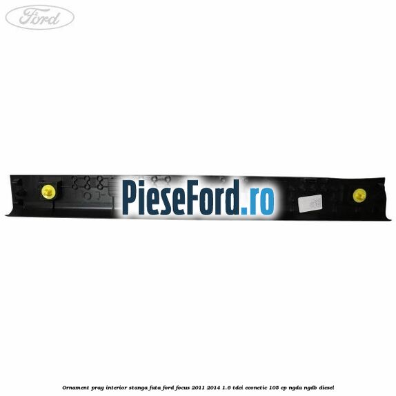 Ornament prag interior stanga fata Ford Focus 2011-2014 1.6 TDCi ECOnetic 105 cp NGDA, NGDB diesel