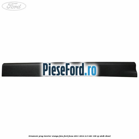 Ornament prag interior stanga fata Ford Focus 2011-2014 2.0 TDCi 136 cp UKDB diesel