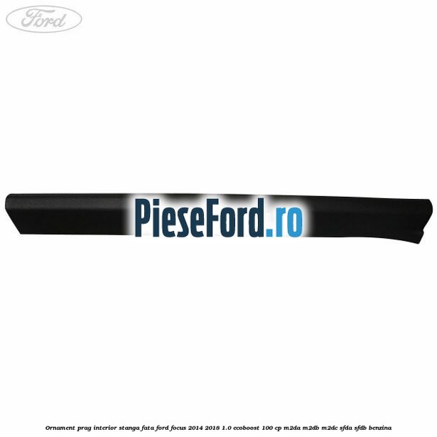 Ornament prag interior stanga fata Ford Focus 2014-2018 1.0 EcoBoost 100 cp M2DA, M2DB, M2DC, SFDA, SFDB benzina