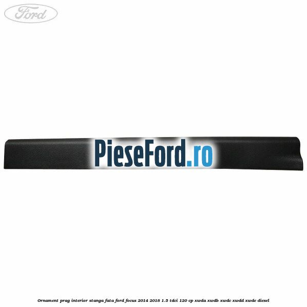 Ornament prag interior stanga fata Ford Focus 2014-2018 1.5 TDCi 120 cp XWDA, XWDB, XWDC, XWDD, XWDE diesel