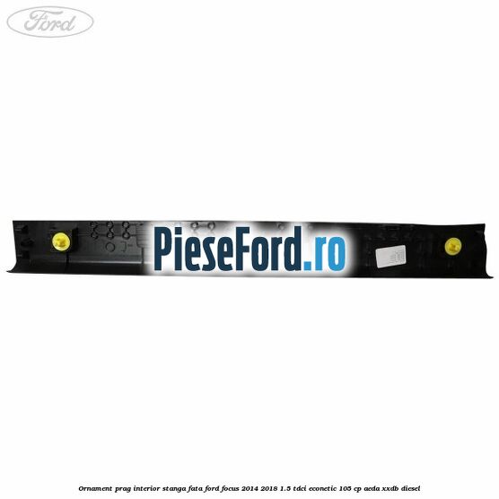Ornament prag interior stanga fata Ford Focus 2014-2018 1.5 TDCi ECOnetic 105 cp AEDA, XXDB diesel