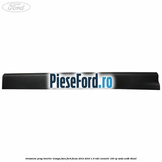 Ornament prag interior stanga fata Ford Focus 2014-2018 1.5 TDCi ECOnetic 105 cp AEDA, XXDB diesel