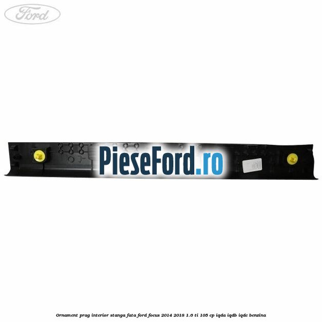 Ornament prag interior stanga fata Ford Focus 2014-2018 1.6 Ti 105 cp Ornament prag interior stanga fata Ford Focus 2014-2018 1.6 Ti 105 cp IQDA, IQDB, IQDC benzina
